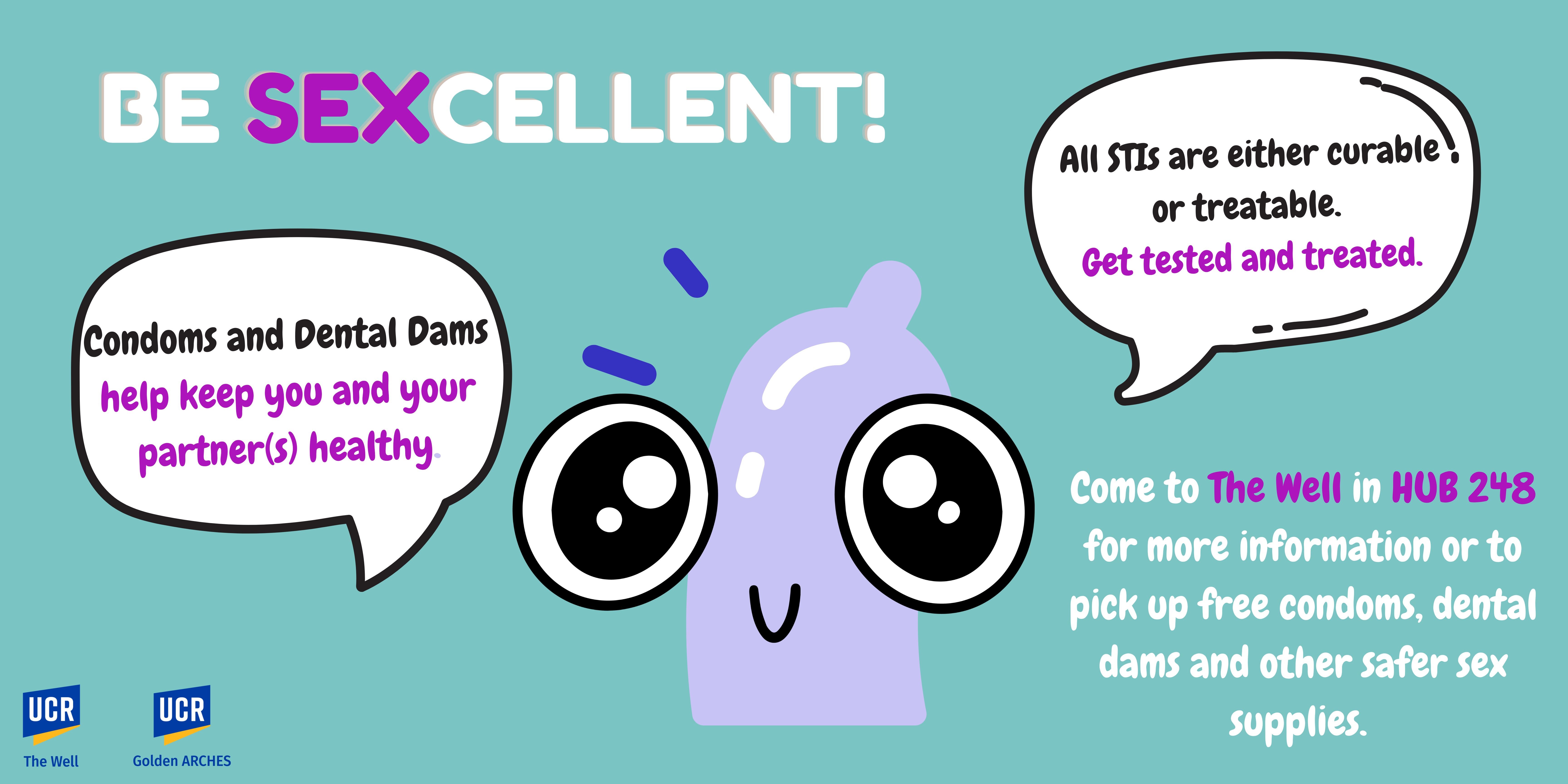 Cameron the condom with big eyes and conversation bubbles. be sexcellent! Condoms and dental dams help keep you and your partner's healthy. All STIs are curable or treatable. Get tested or get treated. Come to The Well in HUB 248 for more information or to pick up free condoms, dental dams and other safer sex supplies.