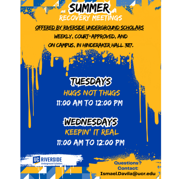 Summer recovery meetings offered by Riverside Underground Scholars, Weekly, Court-approved and on-campus in Hinderaker Hall 3117. Tuesdays and Thursdays 11AM -12PM. For questions contact Ismael.Davila@ucr.edu