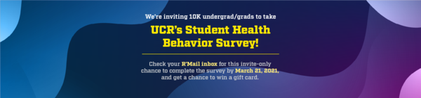 Take UCR’s Student Health Behavior Survey and enter to win one of 50 gift cards! Check your R’Mail inbox for this invite-only survey.